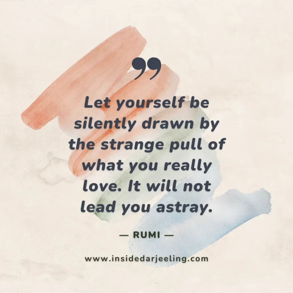 Let yourself be silently drawn by the strange pull of what you really love. It will not lead you astray