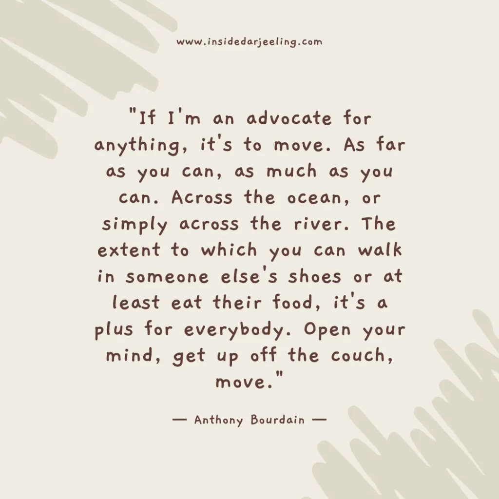 If I'm an advocate for anything, it's to move. As far as you can, as much as you can. Across the ocean, or simply across the river. The extent to which you can walk in someone else's shoes or at least eat their food, it's a plus for everybody. Open your mind, get up off the couch, move.
