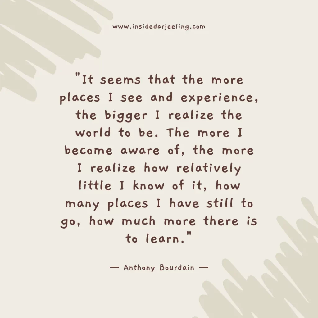It seems that the more places I see and experience, the bigger I realize the world to be. The more I become aware of, the more I realize how relatively little I know of it, how many places I have still to go, how much more there is to learn.