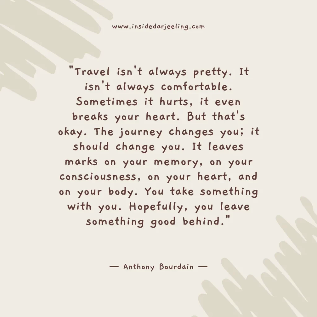 Travel isn't always pretty. It isn't always comfortable. Sometimes it hurts, it even breaks your heart. But that's okay. The journey changes you; it should change you. It leaves marks on your memory, on your consciousness, on your heart, and on your body. You take something with you. Hopefully, you leave something good behind.
